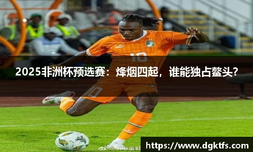2025非洲杯预选赛：烽烟四起，谁能独占鳌头？